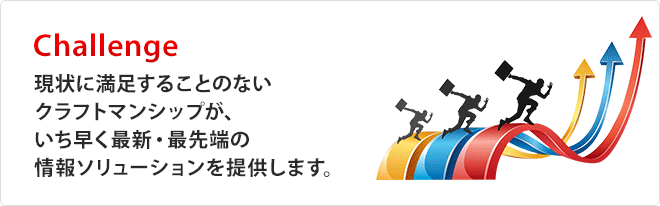 Challenge「現状に満足することのないクラフトマンシップが、いち早く最新・最先端の情報ソリューションを提供します。」