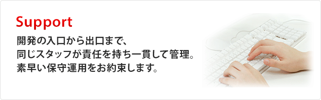 Support「開発の入口から出口まで、同じスタッフが責任を持ち一貫して管理。素早い保守運用をお約束します。」